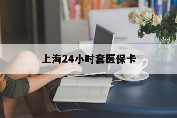 双鸭山上海24小时套医保卡(上海套医保卡一般几个点)