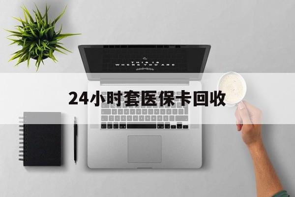 双鸭山24小时套医保卡回收(医保卡回收比例是多少)
