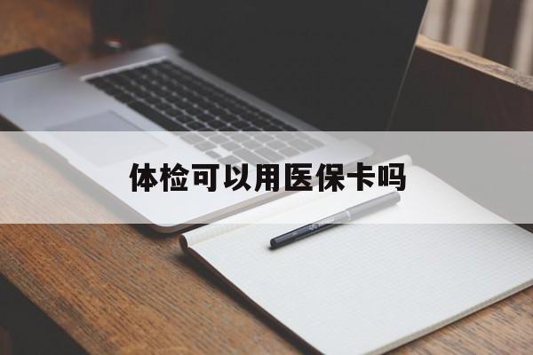 双鸭山体检可以用医保卡吗(体检可以用医保卡吗还是自费)